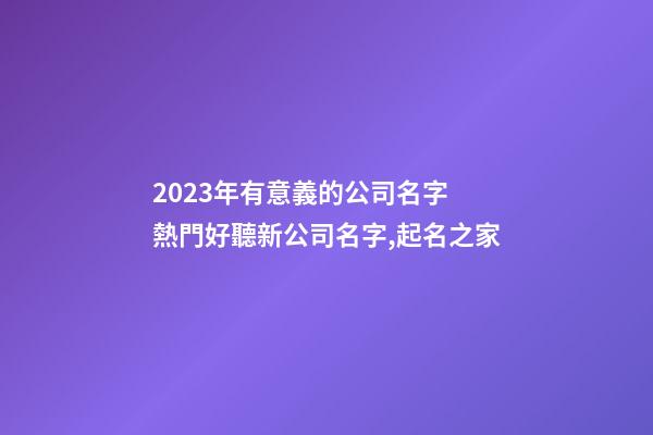 2023年有意義的公司名字 熱門好聽新公司名字,起名之家-第1張-公司起名-玄機派